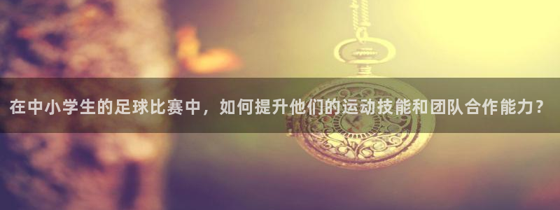  在中小学生的足球比赛中，如何提升他们的运动技能和团队合作能力