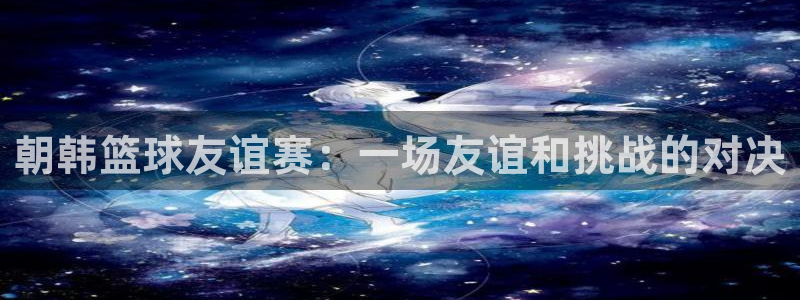 朝韩篮球友谊赛：一场友谊和挑战的对决