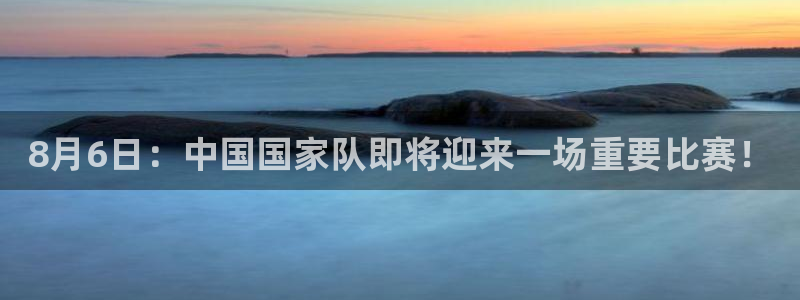 8月6日：中国国家队即将迎来一场重要