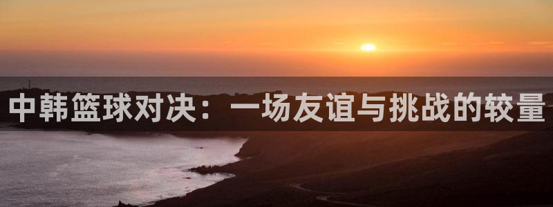 中韩篮球对决：一场友谊与挑战的较量